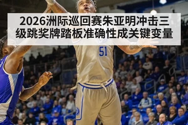 2026洲际巡回赛朱亚明冲击三级跳奖牌踏板准确性成关键变量